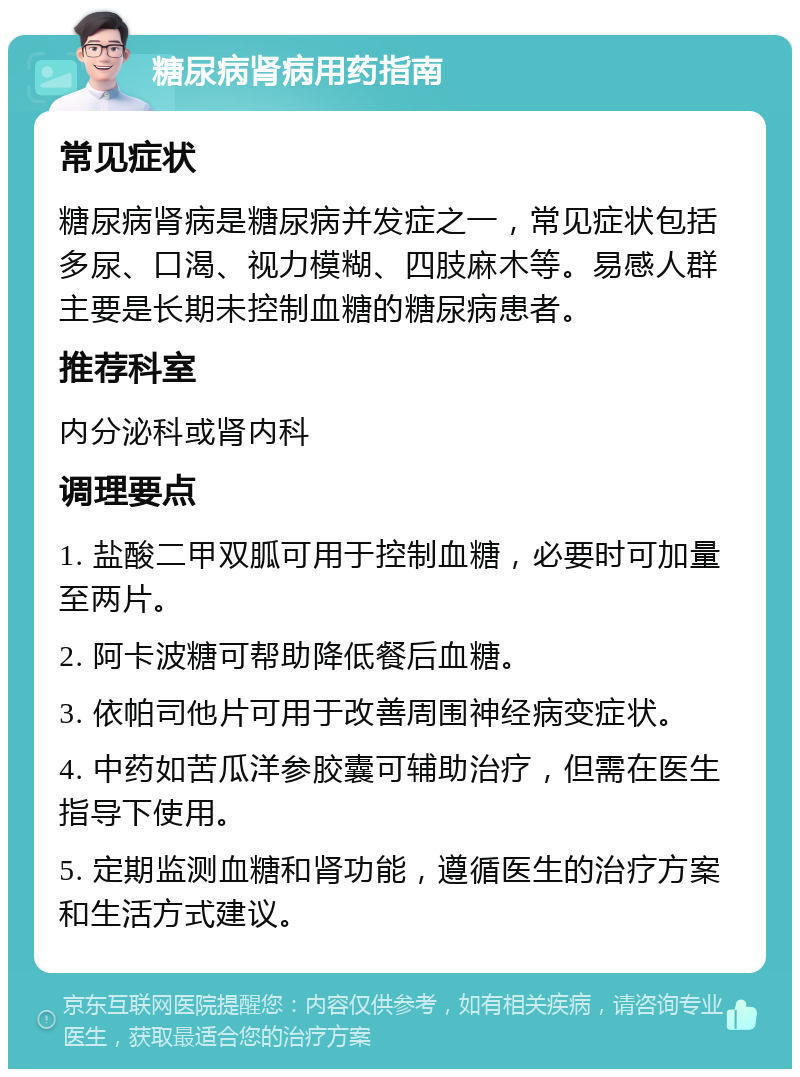 糖尿病肾病用药指南 常见症状 糖尿病肾病是糖尿病并发症之一，常见症状包括多尿、口渴、视力模糊、四肢麻木等。易感人群主要是长期未控制血糖的糖尿病患者。 推荐科室 内分泌科或肾内科 调理要点 1. 盐酸二甲双胍可用于控制血糖，必要时可加量至两片。 2. 阿卡波糖可帮助降低餐后血糖。 3. 依帕司他片可用于改善周围神经病变症状。 4. 中药如苦瓜洋参胶囊可辅助治疗，但需在医生指导下使用。 5. 定期监测血糖和肾功能，遵循医生的治疗方案和生活方式建议。