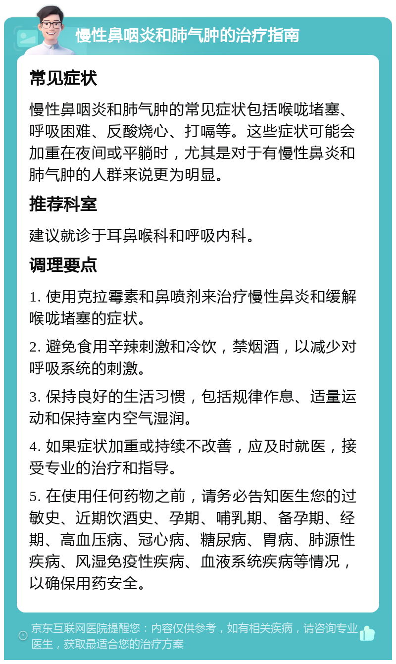 慢性鼻咽炎和肺气肿的治疗指南 常见症状 慢性鼻咽炎和肺气肿的常见症状包括喉咙堵塞、呼吸困难、反酸烧心、打嗝等。这些症状可能会加重在夜间或平躺时，尤其是对于有慢性鼻炎和肺气肿的人群来说更为明显。 推荐科室 建议就诊于耳鼻喉科和呼吸内科。 调理要点 1. 使用克拉霉素和鼻喷剂来治疗慢性鼻炎和缓解喉咙堵塞的症状。 2. 避免食用辛辣刺激和冷饮，禁烟酒，以减少对呼吸系统的刺激。 3. 保持良好的生活习惯，包括规律作息、适量运动和保持室内空气湿润。 4. 如果症状加重或持续不改善，应及时就医，接受专业的治疗和指导。 5. 在使用任何药物之前，请务必告知医生您的过敏史、近期饮酒史、孕期、哺乳期、备孕期、经期、高血压病、冠心病、糖尿病、胃病、肺源性疾病、风湿免疫性疾病、血液系统疾病等情况，以确保用药安全。