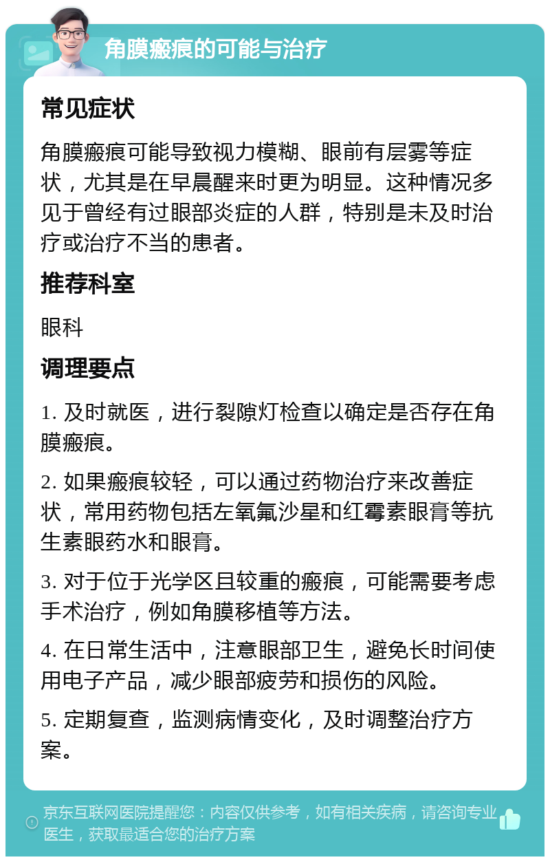 角膜瘢痕的可能与治疗 常见症状 角膜瘢痕可能导致视力模糊、眼前有层雾等症状，尤其是在早晨醒来时更为明显。这种情况多见于曾经有过眼部炎症的人群，特别是未及时治疗或治疗不当的患者。 推荐科室 眼科 调理要点 1. 及时就医，进行裂隙灯检查以确定是否存在角膜瘢痕。 2. 如果瘢痕较轻，可以通过药物治疗来改善症状，常用药物包括左氧氟沙星和红霉素眼膏等抗生素眼药水和眼膏。 3. 对于位于光学区且较重的瘢痕，可能需要考虑手术治疗，例如角膜移植等方法。 4. 在日常生活中，注意眼部卫生，避免长时间使用电子产品，减少眼部疲劳和损伤的风险。 5. 定期复查，监测病情变化，及时调整治疗方案。