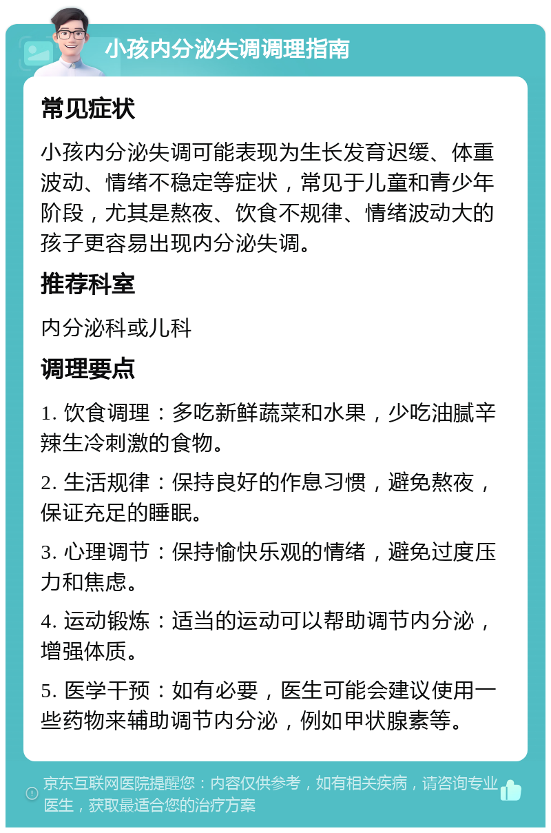 小孩内分泌失调调理指南 常见症状 小孩内分泌失调可能表现为生长发育迟缓、体重波动、情绪不稳定等症状，常见于儿童和青少年阶段，尤其是熬夜、饮食不规律、情绪波动大的孩子更容易出现内分泌失调。 推荐科室 内分泌科或儿科 调理要点 1. 饮食调理：多吃新鲜蔬菜和水果，少吃油腻辛辣生冷刺激的食物。 2. 生活规律：保持良好的作息习惯，避免熬夜，保证充足的睡眠。 3. 心理调节：保持愉快乐观的情绪，避免过度压力和焦虑。 4. 运动锻炼：适当的运动可以帮助调节内分泌，增强体质。 5. 医学干预：如有必要，医生可能会建议使用一些药物来辅助调节内分泌，例如甲状腺素等。