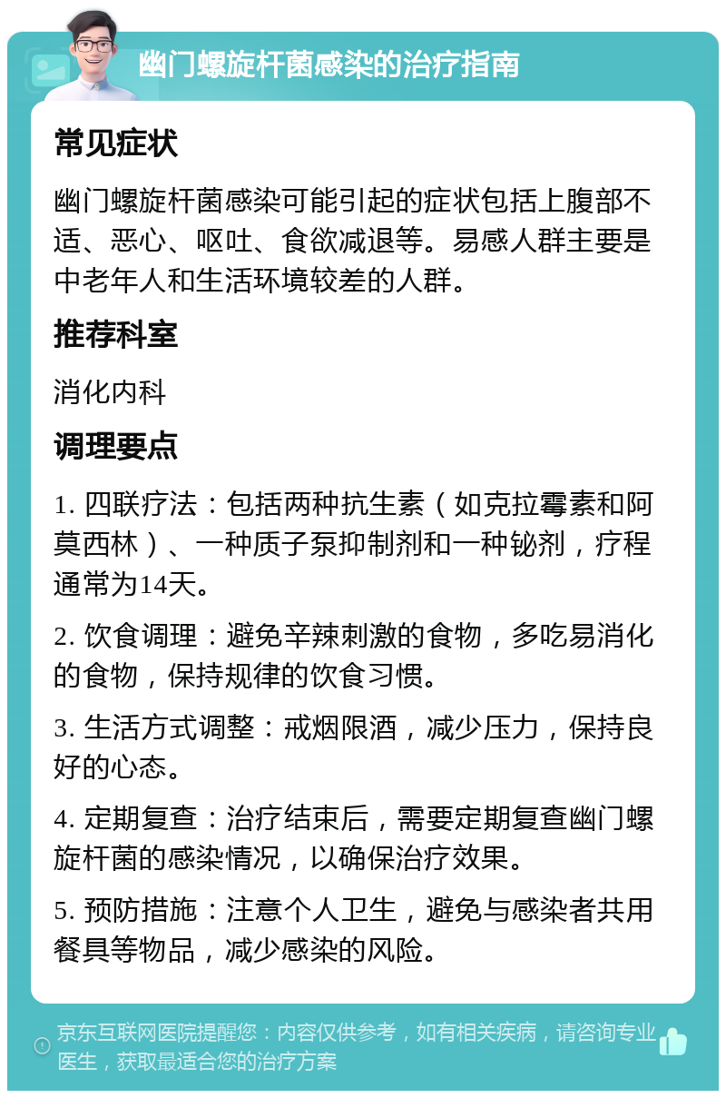 幽门螺旋杆菌感染的治疗指南 常见症状 幽门螺旋杆菌感染可能引起的症状包括上腹部不适、恶心、呕吐、食欲减退等。易感人群主要是中老年人和生活环境较差的人群。 推荐科室 消化内科 调理要点 1. 四联疗法：包括两种抗生素（如克拉霉素和阿莫西林）、一种质子泵抑制剂和一种铋剂，疗程通常为14天。 2. 饮食调理：避免辛辣刺激的食物，多吃易消化的食物，保持规律的饮食习惯。 3. 生活方式调整：戒烟限酒，减少压力，保持良好的心态。 4. 定期复查：治疗结束后，需要定期复查幽门螺旋杆菌的感染情况，以确保治疗效果。 5. 预防措施：注意个人卫生，避免与感染者共用餐具等物品，减少感染的风险。