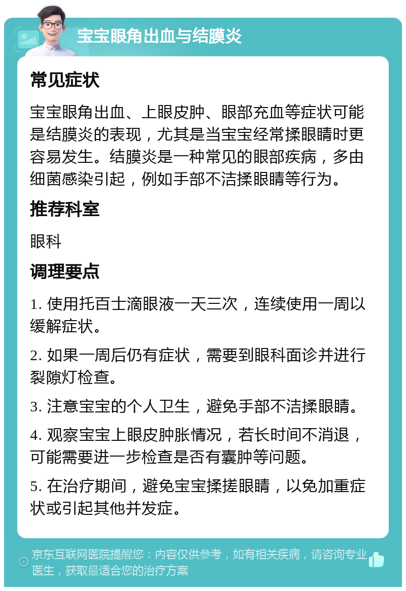 宝宝眼角出血与结膜炎 常见症状 宝宝眼角出血、上眼皮肿、眼部充血等症状可能是结膜炎的表现，尤其是当宝宝经常揉眼睛时更容易发生。结膜炎是一种常见的眼部疾病，多由细菌感染引起，例如手部不洁揉眼睛等行为。 推荐科室 眼科 调理要点 1. 使用托百士滴眼液一天三次，连续使用一周以缓解症状。 2. 如果一周后仍有症状，需要到眼科面诊并进行裂隙灯检查。 3. 注意宝宝的个人卫生，避免手部不洁揉眼睛。 4. 观察宝宝上眼皮肿胀情况，若长时间不消退，可能需要进一步检查是否有囊肿等问题。 5. 在治疗期间，避免宝宝揉搓眼睛，以免加重症状或引起其他并发症。