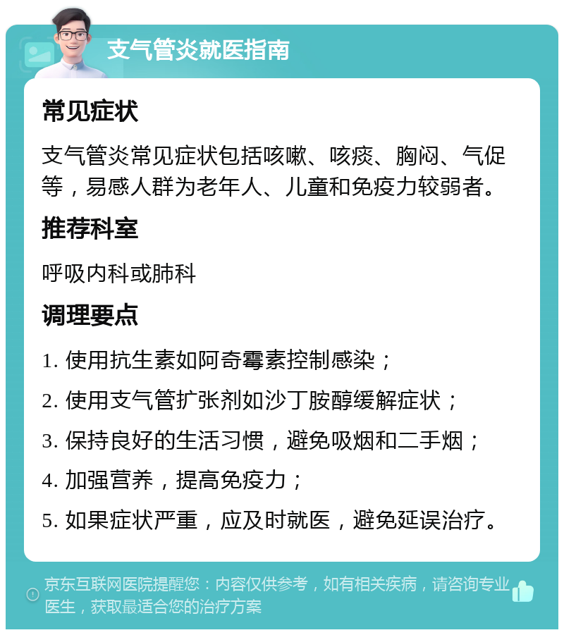 支气管炎就医指南 常见症状 支气管炎常见症状包括咳嗽、咳痰、胸闷、气促等，易感人群为老年人、儿童和免疫力较弱者。 推荐科室 呼吸内科或肺科 调理要点 1. 使用抗生素如阿奇霉素控制感染； 2. 使用支气管扩张剂如沙丁胺醇缓解症状； 3. 保持良好的生活习惯，避免吸烟和二手烟； 4. 加强营养，提高免疫力； 5. 如果症状严重，应及时就医，避免延误治疗。