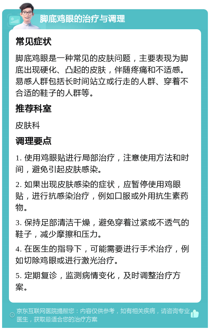 脚底鸡眼的治疗与调理 常见症状 脚底鸡眼是一种常见的皮肤问题，主要表现为脚底出现硬化、凸起的皮肤，伴随疼痛和不适感。易感人群包括长时间站立或行走的人群、穿着不合适的鞋子的人群等。 推荐科室 皮肤科 调理要点 1. 使用鸡眼贴进行局部治疗，注意使用方法和时间，避免引起皮肤感染。 2. 如果出现皮肤感染的症状，应暂停使用鸡眼贴，进行抗感染治疗，例如口服或外用抗生素药物。 3. 保持足部清洁干燥，避免穿着过紧或不透气的鞋子，减少摩擦和压力。 4. 在医生的指导下，可能需要进行手术治疗，例如切除鸡眼或进行激光治疗。 5. 定期复诊，监测病情变化，及时调整治疗方案。