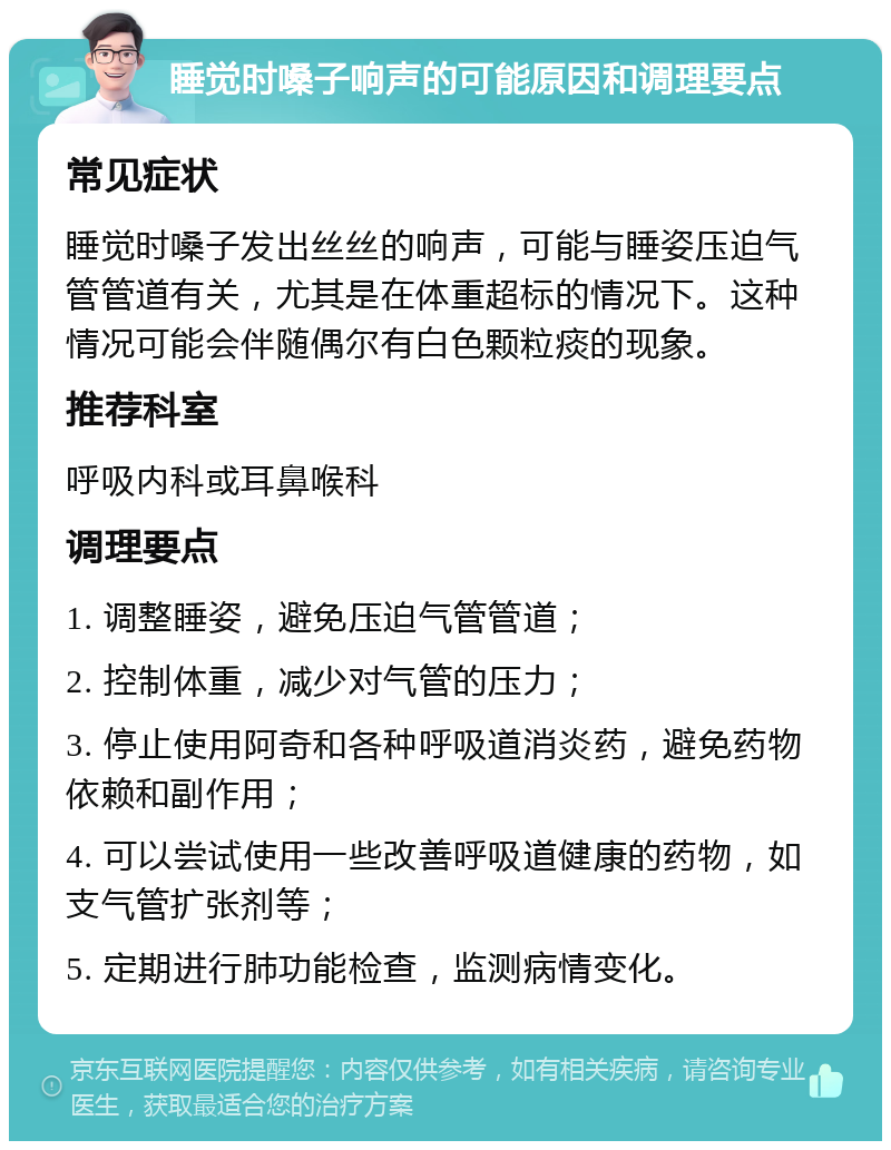 睡觉时嗓子响声的可能原因和调理要点 常见症状 睡觉时嗓子发出丝丝的响声，可能与睡姿压迫气管管道有关，尤其是在体重超标的情况下。这种情况可能会伴随偶尔有白色颗粒痰的现象。 推荐科室 呼吸内科或耳鼻喉科 调理要点 1. 调整睡姿，避免压迫气管管道； 2. 控制体重，减少对气管的压力； 3. 停止使用阿奇和各种呼吸道消炎药，避免药物依赖和副作用； 4. 可以尝试使用一些改善呼吸道健康的药物，如支气管扩张剂等； 5. 定期进行肺功能检查，监测病情变化。