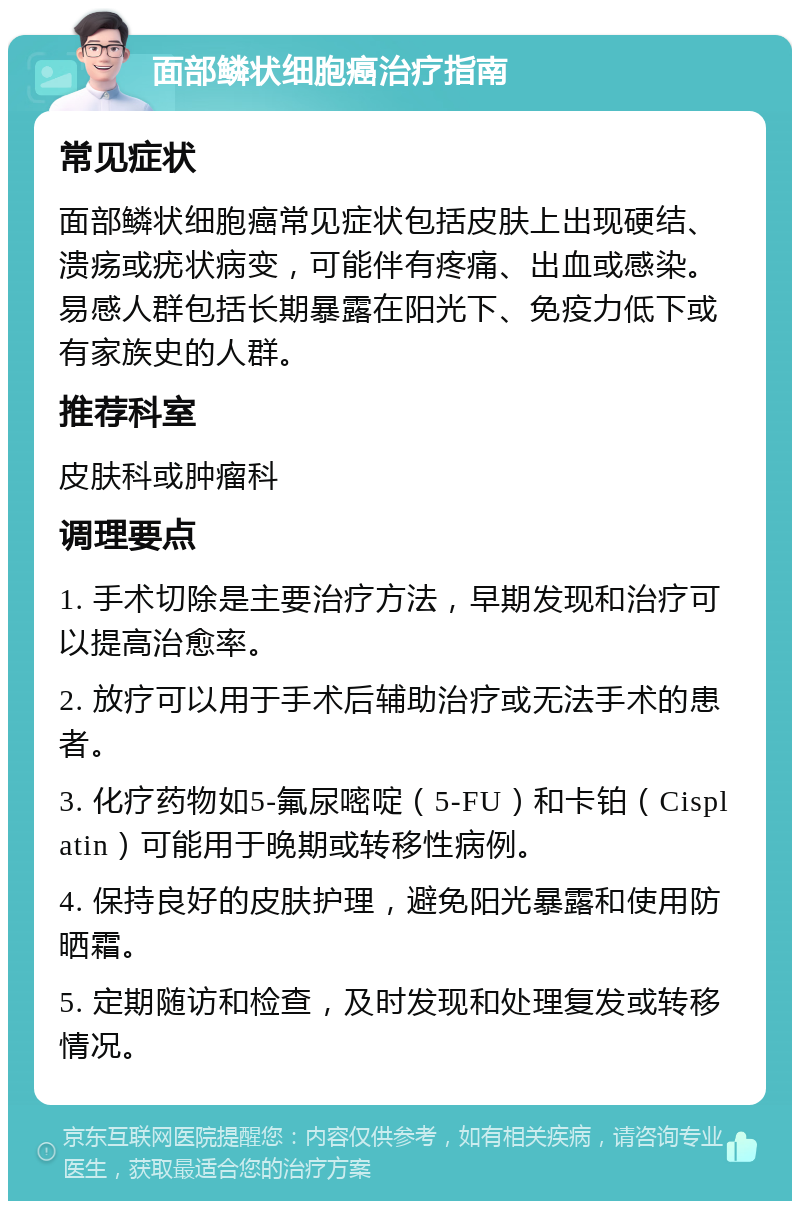 面部鳞状细胞癌治疗指南 常见症状 面部鳞状细胞癌常见症状包括皮肤上出现硬结、溃疡或疣状病变，可能伴有疼痛、出血或感染。易感人群包括长期暴露在阳光下、免疫力低下或有家族史的人群。 推荐科室 皮肤科或肿瘤科 调理要点 1. 手术切除是主要治疗方法，早期发现和治疗可以提高治愈率。 2. 放疗可以用于手术后辅助治疗或无法手术的患者。 3. 化疗药物如5-氟尿嘧啶（5-FU）和卡铂（Cisplatin）可能用于晚期或转移性病例。 4. 保持良好的皮肤护理，避免阳光暴露和使用防晒霜。 5. 定期随访和检查，及时发现和处理复发或转移情况。