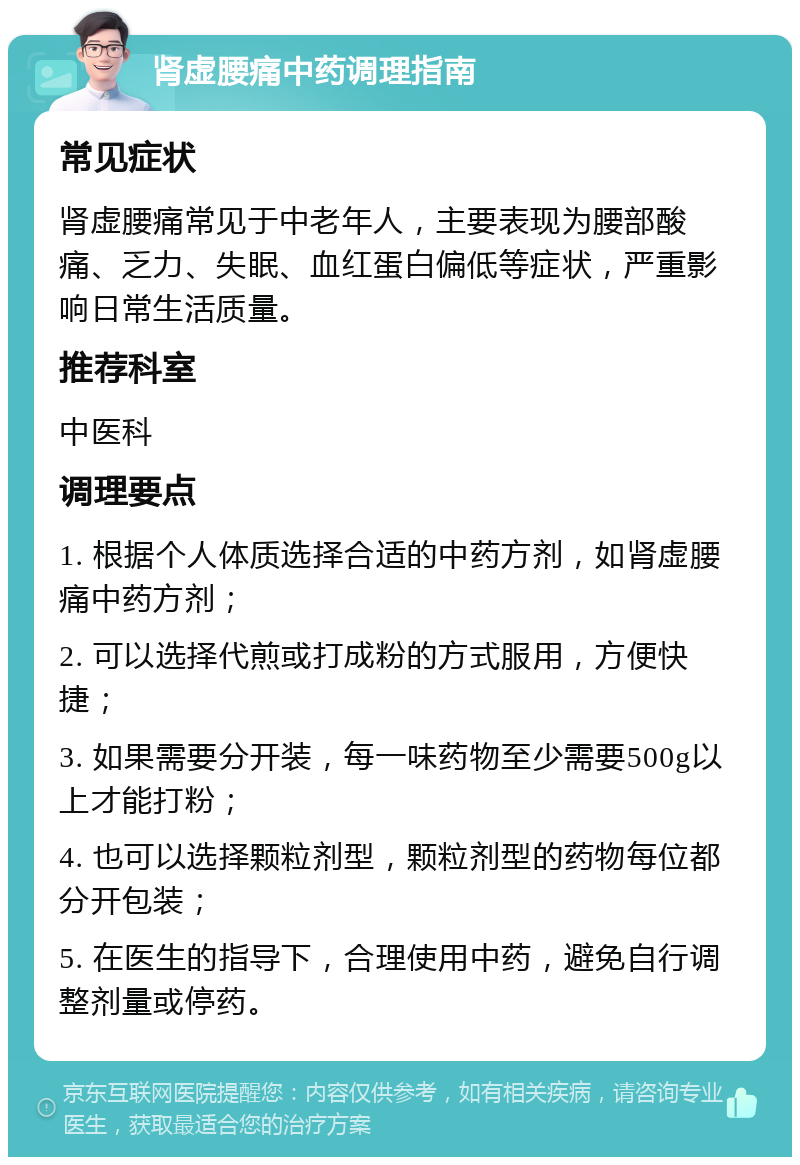 肾虚腰痛中药调理指南 常见症状 肾虚腰痛常见于中老年人，主要表现为腰部酸痛、乏力、失眠、血红蛋白偏低等症状，严重影响日常生活质量。 推荐科室 中医科 调理要点 1. 根据个人体质选择合适的中药方剂，如肾虚腰痛中药方剂； 2. 可以选择代煎或打成粉的方式服用，方便快捷； 3. 如果需要分开装，每一味药物至少需要500g以上才能打粉； 4. 也可以选择颗粒剂型，颗粒剂型的药物每位都分开包装； 5. 在医生的指导下，合理使用中药，避免自行调整剂量或停药。