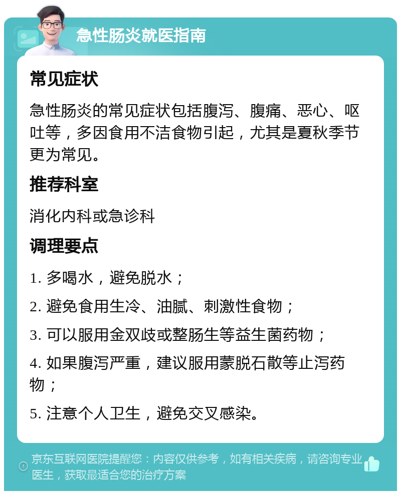 急性肠炎就医指南 常见症状 急性肠炎的常见症状包括腹泻、腹痛、恶心、呕吐等，多因食用不洁食物引起，尤其是夏秋季节更为常见。 推荐科室 消化内科或急诊科 调理要点 1. 多喝水，避免脱水； 2. 避免食用生冷、油腻、刺激性食物； 3. 可以服用金双歧或整肠生等益生菌药物； 4. 如果腹泻严重，建议服用蒙脱石散等止泻药物； 5. 注意个人卫生，避免交叉感染。