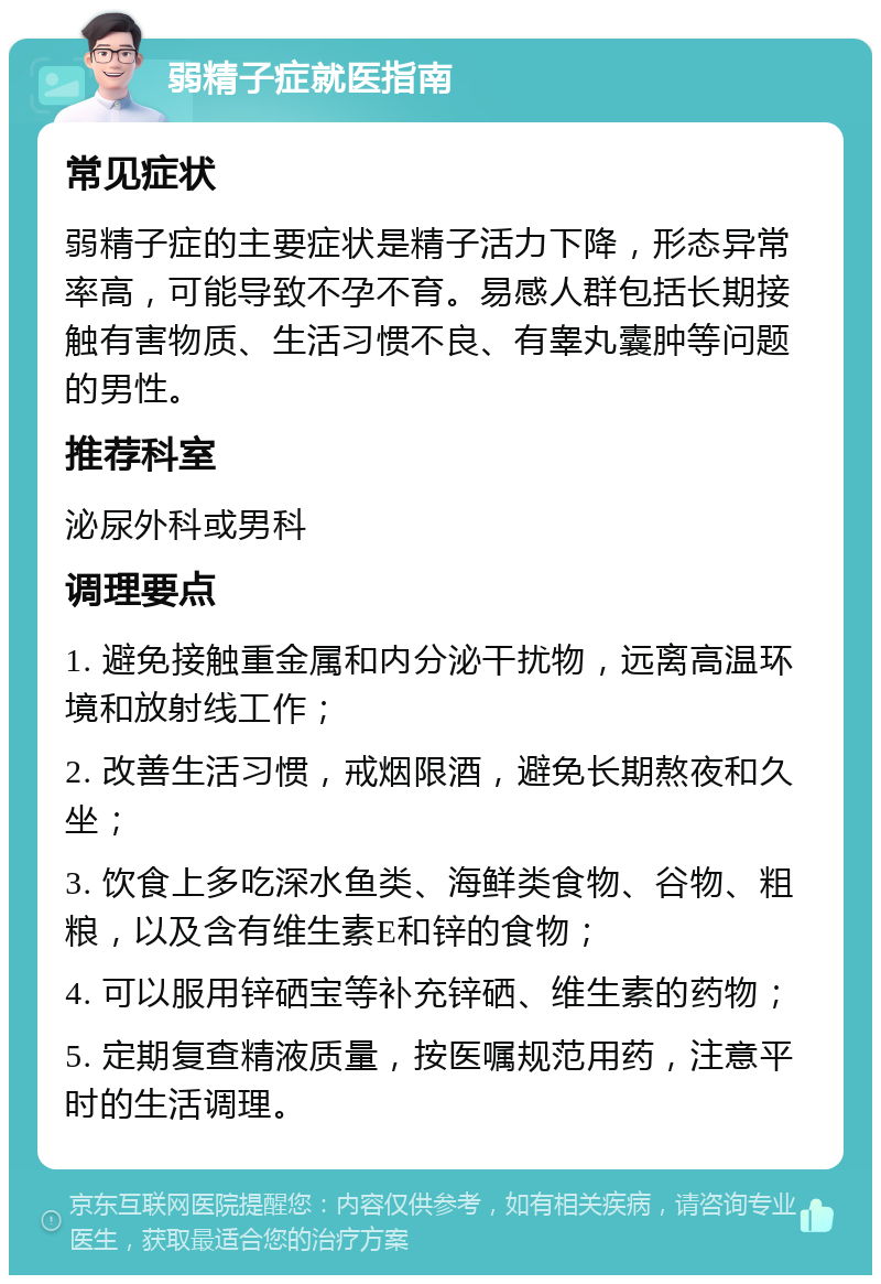 弱精子症就医指南 常见症状 弱精子症的主要症状是精子活力下降，形态异常率高，可能导致不孕不育。易感人群包括长期接触有害物质、生活习惯不良、有睾丸囊肿等问题的男性。 推荐科室 泌尿外科或男科 调理要点 1. 避免接触重金属和内分泌干扰物，远离高温环境和放射线工作； 2. 改善生活习惯，戒烟限酒，避免长期熬夜和久坐； 3. 饮食上多吃深水鱼类、海鲜类食物、谷物、粗粮，以及含有维生素E和锌的食物； 4. 可以服用锌硒宝等补充锌硒、维生素的药物； 5. 定期复查精液质量，按医嘱规范用药，注意平时的生活调理。