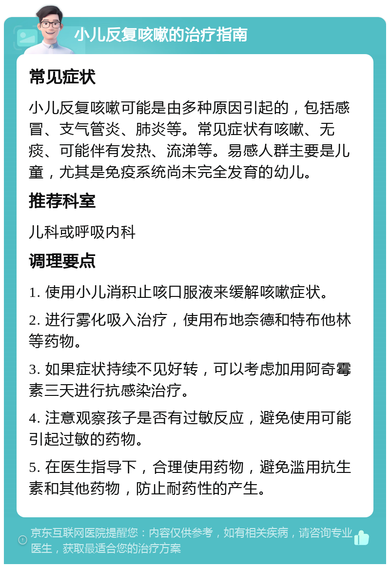 小儿反复咳嗽的治疗指南 常见症状 小儿反复咳嗽可能是由多种原因引起的，包括感冒、支气管炎、肺炎等。常见症状有咳嗽、无痰、可能伴有发热、流涕等。易感人群主要是儿童，尤其是免疫系统尚未完全发育的幼儿。 推荐科室 儿科或呼吸内科 调理要点 1. 使用小儿消积止咳口服液来缓解咳嗽症状。 2. 进行雾化吸入治疗，使用布地奈德和特布他林等药物。 3. 如果症状持续不见好转，可以考虑加用阿奇霉素三天进行抗感染治疗。 4. 注意观察孩子是否有过敏反应，避免使用可能引起过敏的药物。 5. 在医生指导下，合理使用药物，避免滥用抗生素和其他药物，防止耐药性的产生。