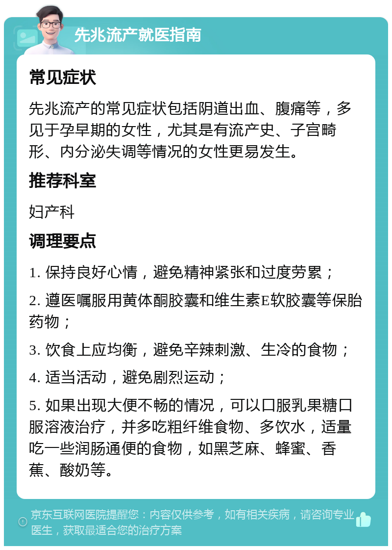 先兆流产就医指南 常见症状 先兆流产的常见症状包括阴道出血、腹痛等，多见于孕早期的女性，尤其是有流产史、子宫畸形、内分泌失调等情况的女性更易发生。 推荐科室 妇产科 调理要点 1. 保持良好心情，避免精神紧张和过度劳累； 2. 遵医嘱服用黄体酮胶囊和维生素E软胶囊等保胎药物； 3. 饮食上应均衡，避免辛辣刺激、生冷的食物； 4. 适当活动，避免剧烈运动； 5. 如果出现大便不畅的情况，可以口服乳果糖口服溶液治疗，并多吃粗纤维食物、多饮水，适量吃一些润肠通便的食物，如黑芝麻、蜂蜜、香蕉、酸奶等。