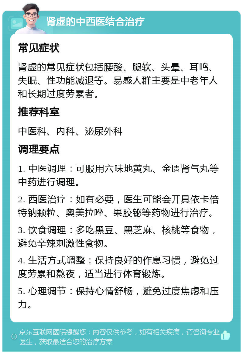 肾虚的中西医结合治疗 常见症状 肾虚的常见症状包括腰酸、腿软、头晕、耳鸣、失眠、性功能减退等。易感人群主要是中老年人和长期过度劳累者。 推荐科室 中医科、内科、泌尿外科 调理要点 1. 中医调理：可服用六味地黄丸、金匮肾气丸等中药进行调理。 2. 西医治疗：如有必要，医生可能会开具依卡倍特钠颗粒、奥美拉唑、果胶铋等药物进行治疗。 3. 饮食调理：多吃黑豆、黑芝麻、核桃等食物，避免辛辣刺激性食物。 4. 生活方式调整：保持良好的作息习惯，避免过度劳累和熬夜，适当进行体育锻炼。 5. 心理调节：保持心情舒畅，避免过度焦虑和压力。