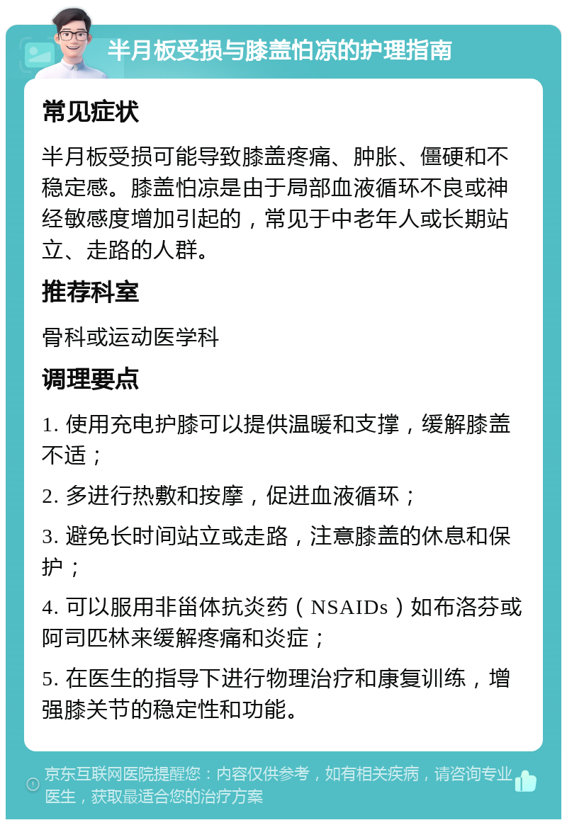 半月板受损与膝盖怕凉的护理指南 常见症状 半月板受损可能导致膝盖疼痛、肿胀、僵硬和不稳定感。膝盖怕凉是由于局部血液循环不良或神经敏感度增加引起的，常见于中老年人或长期站立、走路的人群。 推荐科室 骨科或运动医学科 调理要点 1. 使用充电护膝可以提供温暖和支撑，缓解膝盖不适； 2. 多进行热敷和按摩，促进血液循环； 3. 避免长时间站立或走路，注意膝盖的休息和保护； 4. 可以服用非甾体抗炎药（NSAIDs）如布洛芬或阿司匹林来缓解疼痛和炎症； 5. 在医生的指导下进行物理治疗和康复训练，增强膝关节的稳定性和功能。