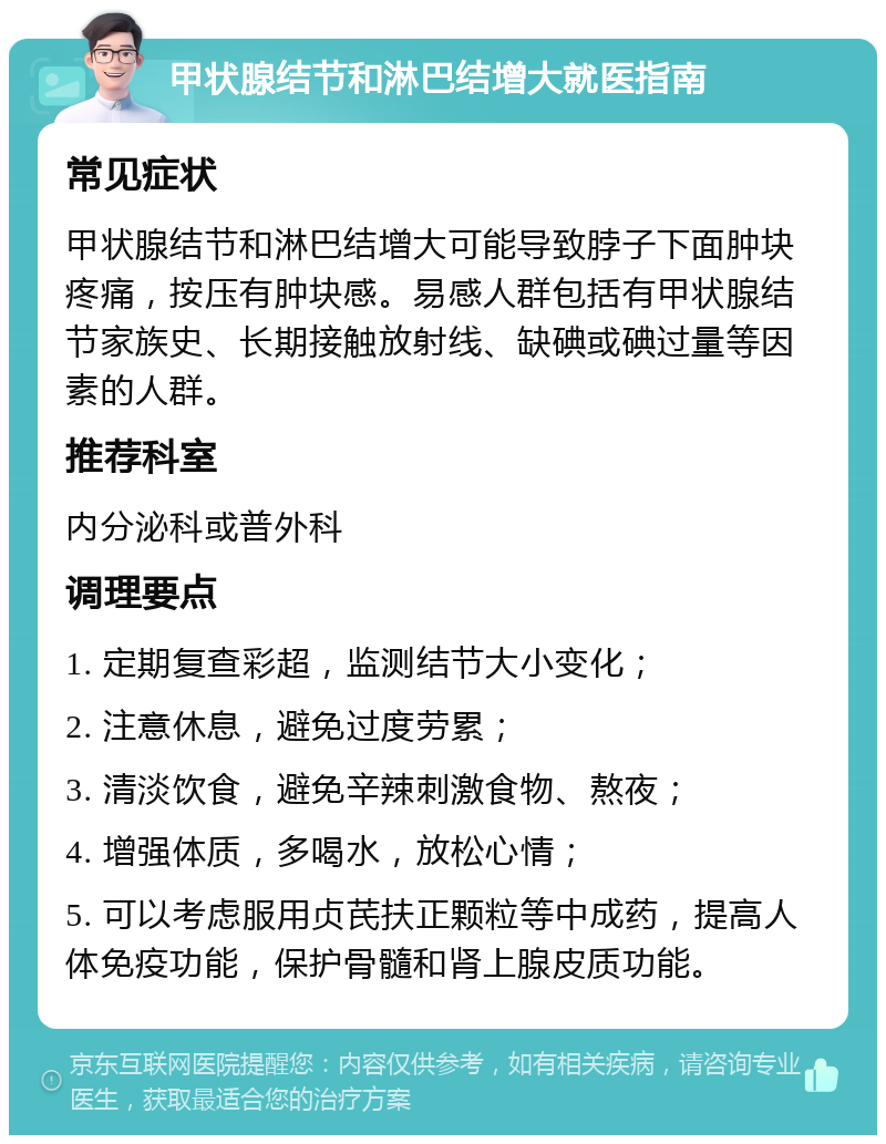 甲状腺结节和淋巴结增大就医指南 常见症状 甲状腺结节和淋巴结增大可能导致脖子下面肿块疼痛，按压有肿块感。易感人群包括有甲状腺结节家族史、长期接触放射线、缺碘或碘过量等因素的人群。 推荐科室 内分泌科或普外科 调理要点 1. 定期复查彩超，监测结节大小变化； 2. 注意休息，避免过度劳累； 3. 清淡饮食，避免辛辣刺激食物、熬夜； 4. 增强体质，多喝水，放松心情； 5. 可以考虑服用贞芪扶正颗粒等中成药，提高人体免疫功能，保护骨髓和肾上腺皮质功能。