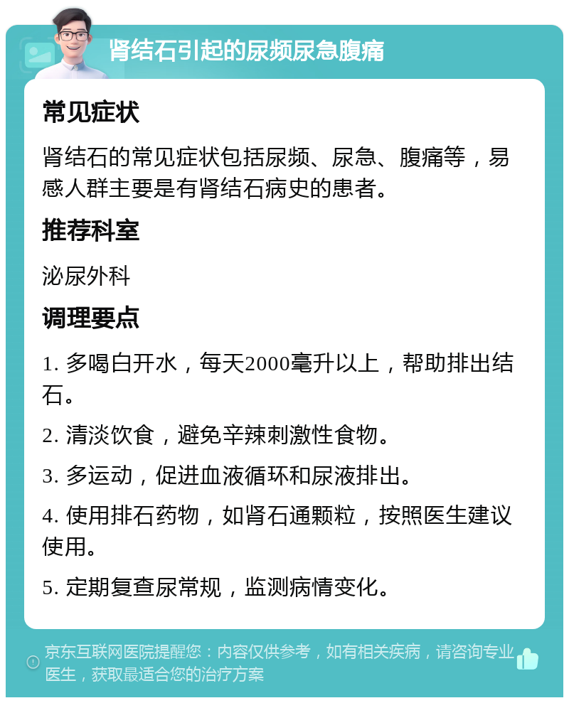 肾结石引起的尿频尿急腹痛 常见症状 肾结石的常见症状包括尿频、尿急、腹痛等，易感人群主要是有肾结石病史的患者。 推荐科室 泌尿外科 调理要点 1. 多喝白开水，每天2000毫升以上，帮助排出结石。 2. 清淡饮食，避免辛辣刺激性食物。 3. 多运动，促进血液循环和尿液排出。 4. 使用排石药物，如肾石通颗粒，按照医生建议使用。 5. 定期复查尿常规，监测病情变化。