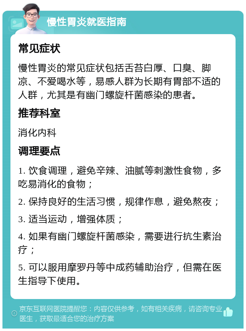 慢性胃炎就医指南 常见症状 慢性胃炎的常见症状包括舌苔白厚、口臭、脚凉、不爱喝水等，易感人群为长期有胃部不适的人群，尤其是有幽门螺旋杆菌感染的患者。 推荐科室 消化内科 调理要点 1. 饮食调理，避免辛辣、油腻等刺激性食物，多吃易消化的食物； 2. 保持良好的生活习惯，规律作息，避免熬夜； 3. 适当运动，增强体质； 4. 如果有幽门螺旋杆菌感染，需要进行抗生素治疗； 5. 可以服用摩罗丹等中成药辅助治疗，但需在医生指导下使用。