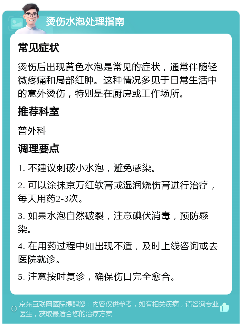 烫伤水泡处理指南 常见症状 烫伤后出现黄色水泡是常见的症状，通常伴随轻微疼痛和局部红肿。这种情况多见于日常生活中的意外烫伤，特别是在厨房或工作场所。 推荐科室 普外科 调理要点 1. 不建议刺破小水泡，避免感染。 2. 可以涂抹京万红软膏或湿润烧伤膏进行治疗，每天用药2-3次。 3. 如果水泡自然破裂，注意碘伏消毒，预防感染。 4. 在用药过程中如出现不适，及时上线咨询或去医院就诊。 5. 注意按时复诊，确保伤口完全愈合。