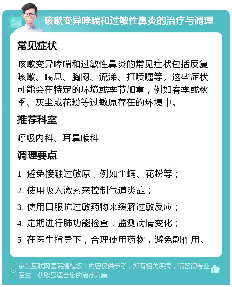 咳嗽变异哮喘和过敏性鼻炎的治疗与调理 常见症状 咳嗽变异哮喘和过敏性鼻炎的常见症状包括反复咳嗽、喘息、胸闷、流涕、打喷嚏等。这些症状可能会在特定的环境或季节加重，例如春季或秋季、灰尘或花粉等过敏原存在的环境中。 推荐科室 呼吸内科、耳鼻喉科 调理要点 1. 避免接触过敏原，例如尘螨、花粉等； 2. 使用吸入激素来控制气道炎症； 3. 使用口服抗过敏药物来缓解过敏反应； 4. 定期进行肺功能检查，监测病情变化； 5. 在医生指导下，合理使用药物，避免副作用。