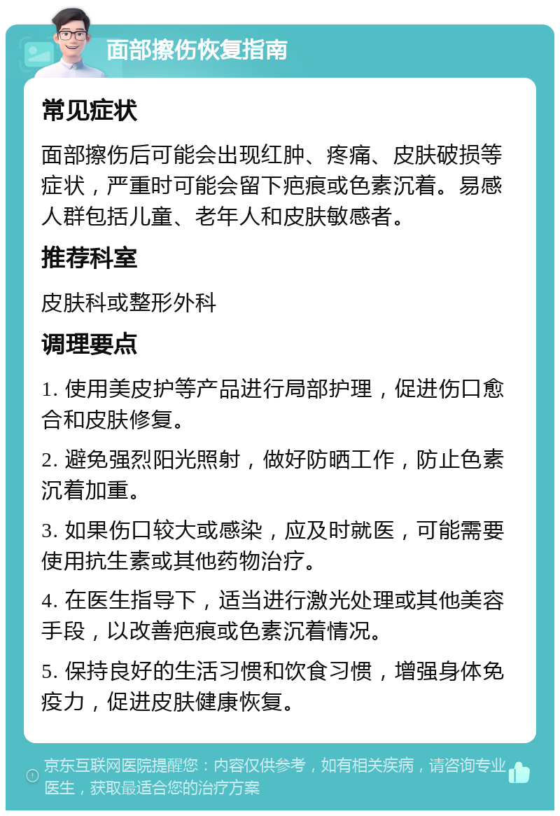 面部擦伤恢复指南 常见症状 面部擦伤后可能会出现红肿、疼痛、皮肤破损等症状，严重时可能会留下疤痕或色素沉着。易感人群包括儿童、老年人和皮肤敏感者。 推荐科室 皮肤科或整形外科 调理要点 1. 使用美皮护等产品进行局部护理，促进伤口愈合和皮肤修复。 2. 避免强烈阳光照射，做好防晒工作，防止色素沉着加重。 3. 如果伤口较大或感染，应及时就医，可能需要使用抗生素或其他药物治疗。 4. 在医生指导下，适当进行激光处理或其他美容手段，以改善疤痕或色素沉着情况。 5. 保持良好的生活习惯和饮食习惯，增强身体免疫力，促进皮肤健康恢复。