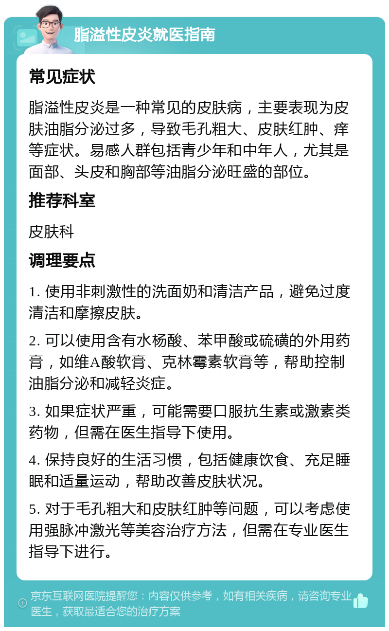 脂溢性皮炎就医指南 常见症状 脂溢性皮炎是一种常见的皮肤病，主要表现为皮肤油脂分泌过多，导致毛孔粗大、皮肤红肿、痒等症状。易感人群包括青少年和中年人，尤其是面部、头皮和胸部等油脂分泌旺盛的部位。 推荐科室 皮肤科 调理要点 1. 使用非刺激性的洗面奶和清洁产品，避免过度清洁和摩擦皮肤。 2. 可以使用含有水杨酸、苯甲酸或硫磺的外用药膏，如维A酸软膏、克林霉素软膏等，帮助控制油脂分泌和减轻炎症。 3. 如果症状严重，可能需要口服抗生素或激素类药物，但需在医生指导下使用。 4. 保持良好的生活习惯，包括健康饮食、充足睡眠和适量运动，帮助改善皮肤状况。 5. 对于毛孔粗大和皮肤红肿等问题，可以考虑使用强脉冲激光等美容治疗方法，但需在专业医生指导下进行。