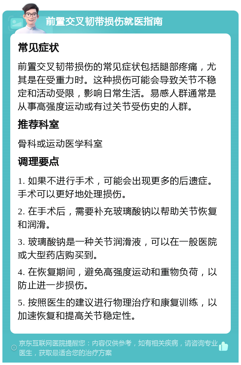 前置交叉韧带损伤就医指南 常见症状 前置交叉韧带损伤的常见症状包括腿部疼痛，尤其是在受重力时。这种损伤可能会导致关节不稳定和活动受限，影响日常生活。易感人群通常是从事高强度运动或有过关节受伤史的人群。 推荐科室 骨科或运动医学科室 调理要点 1. 如果不进行手术，可能会出现更多的后遗症。手术可以更好地处理损伤。 2. 在手术后，需要补充玻璃酸钠以帮助关节恢复和润滑。 3. 玻璃酸钠是一种关节润滑液，可以在一般医院或大型药店购买到。 4. 在恢复期间，避免高强度运动和重物负荷，以防止进一步损伤。 5. 按照医生的建议进行物理治疗和康复训练，以加速恢复和提高关节稳定性。