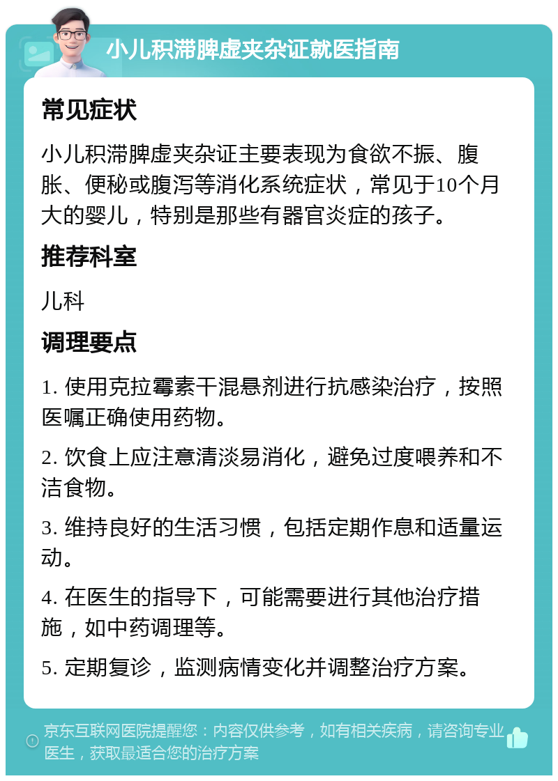 小儿积滞脾虚夹杂证就医指南 常见症状 小儿积滞脾虚夹杂证主要表现为食欲不振、腹胀、便秘或腹泻等消化系统症状，常见于10个月大的婴儿，特别是那些有器官炎症的孩子。 推荐科室 儿科 调理要点 1. 使用克拉霉素干混悬剂进行抗感染治疗，按照医嘱正确使用药物。 2. 饮食上应注意清淡易消化，避免过度喂养和不洁食物。 3. 维持良好的生活习惯，包括定期作息和适量运动。 4. 在医生的指导下，可能需要进行其他治疗措施，如中药调理等。 5. 定期复诊，监测病情变化并调整治疗方案。