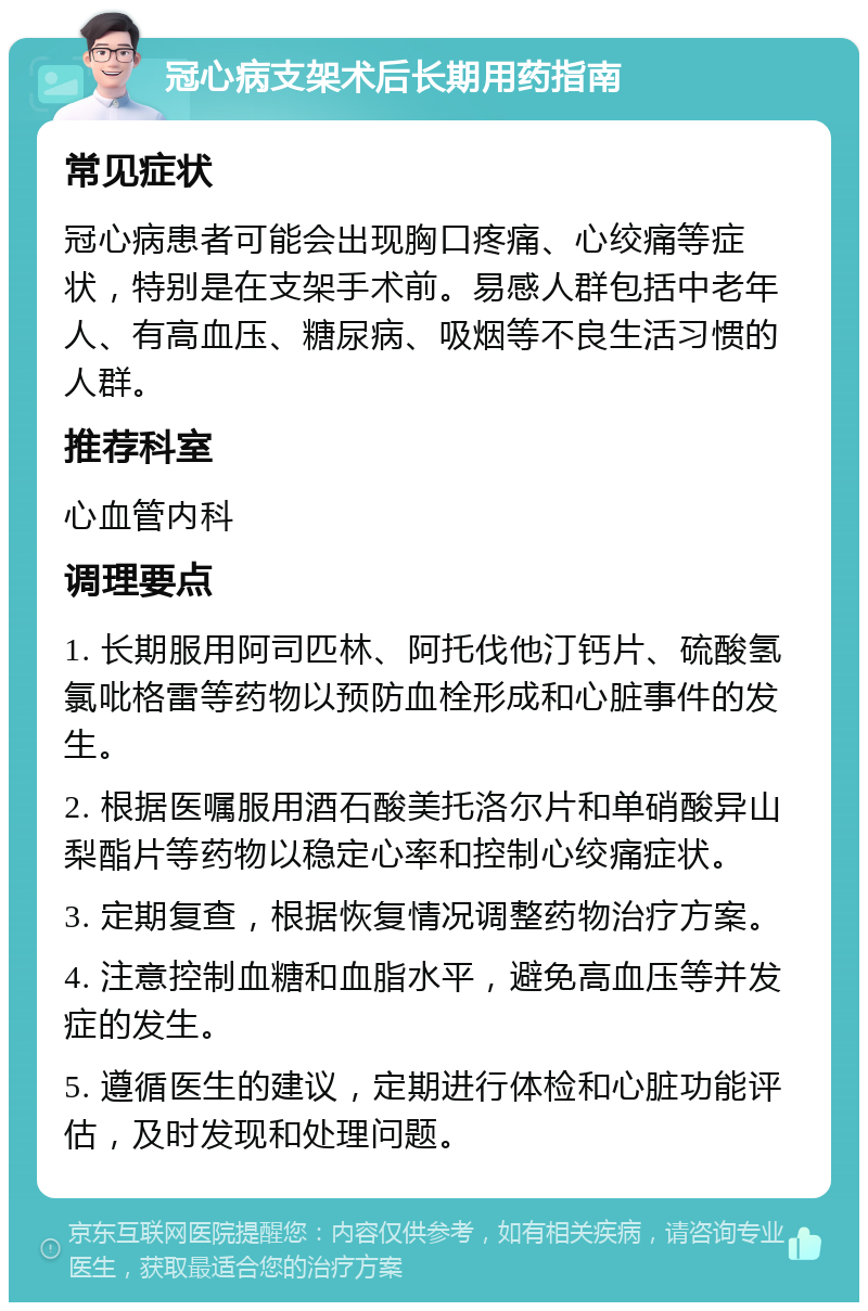 冠心病支架术后长期用药指南 常见症状 冠心病患者可能会出现胸口疼痛、心绞痛等症状，特别是在支架手术前。易感人群包括中老年人、有高血压、糖尿病、吸烟等不良生活习惯的人群。 推荐科室 心血管内科 调理要点 1. 长期服用阿司匹林、阿托伐他汀钙片、硫酸氢氯吡格雷等药物以预防血栓形成和心脏事件的发生。 2. 根据医嘱服用酒石酸美托洛尔片和单硝酸异山梨酯片等药物以稳定心率和控制心绞痛症状。 3. 定期复查，根据恢复情况调整药物治疗方案。 4. 注意控制血糖和血脂水平，避免高血压等并发症的发生。 5. 遵循医生的建议，定期进行体检和心脏功能评估，及时发现和处理问题。