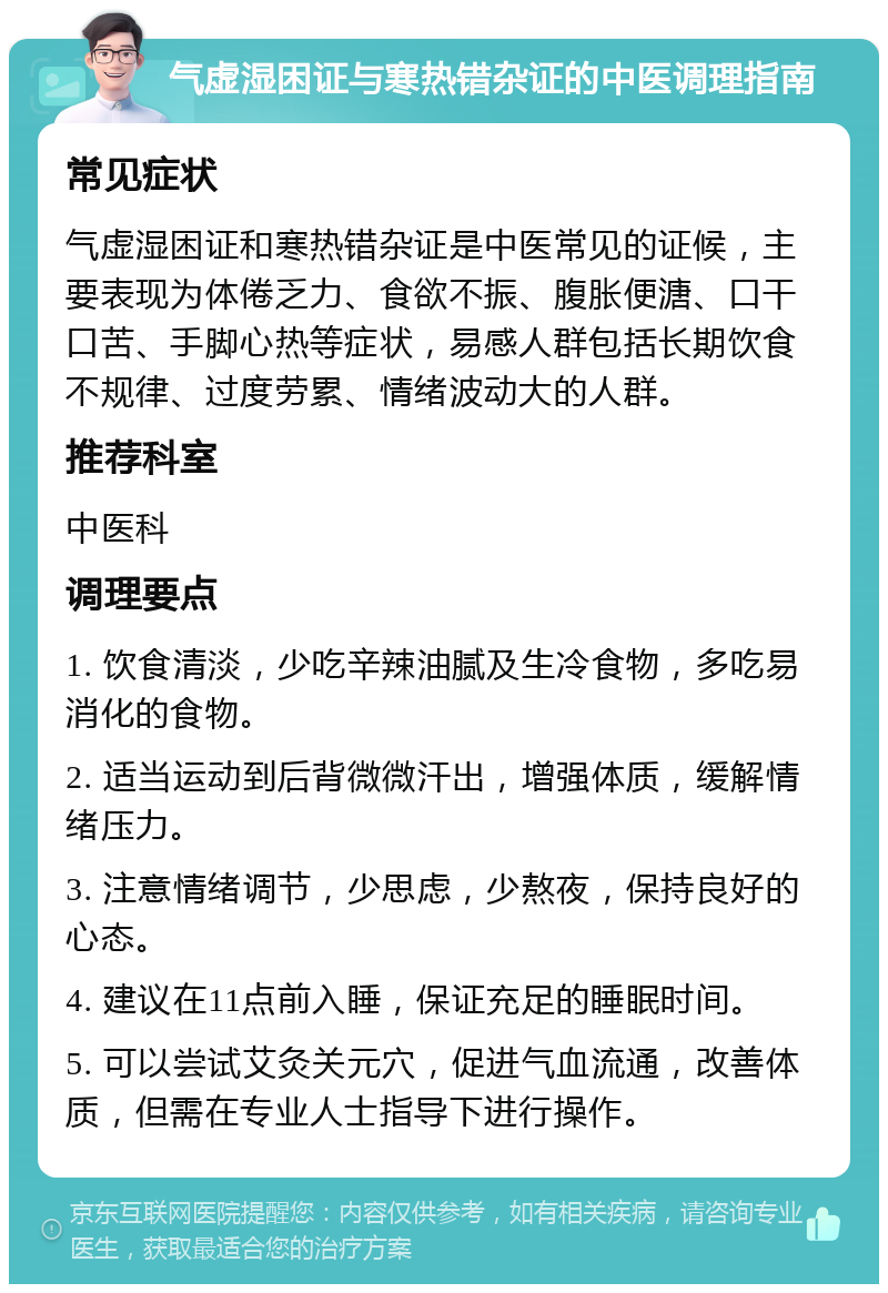 气虚湿困证与寒热错杂证的中医调理指南 常见症状 气虚湿困证和寒热错杂证是中医常见的证候，主要表现为体倦乏力、食欲不振、腹胀便溏、口干口苦、手脚心热等症状，易感人群包括长期饮食不规律、过度劳累、情绪波动大的人群。 推荐科室 中医科 调理要点 1. 饮食清淡，少吃辛辣油腻及生冷食物，多吃易消化的食物。 2. 适当运动到后背微微汗出，增强体质，缓解情绪压力。 3. 注意情绪调节，少思虑，少熬夜，保持良好的心态。 4. 建议在11点前入睡，保证充足的睡眠时间。 5. 可以尝试艾灸关元穴，促进气血流通，改善体质，但需在专业人士指导下进行操作。