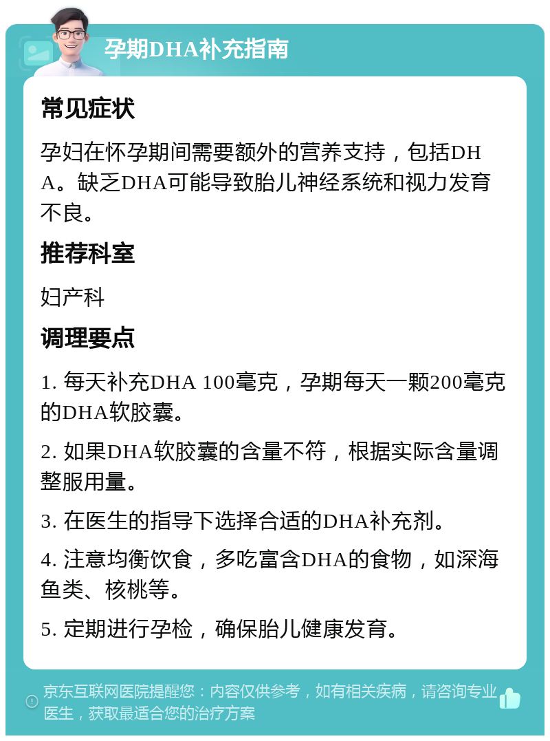 孕期DHA补充指南 常见症状 孕妇在怀孕期间需要额外的营养支持，包括DHA。缺乏DHA可能导致胎儿神经系统和视力发育不良。 推荐科室 妇产科 调理要点 1. 每天补充DHA 100毫克，孕期每天一颗200毫克的DHA软胶囊。 2. 如果DHA软胶囊的含量不符，根据实际含量调整服用量。 3. 在医生的指导下选择合适的DHA补充剂。 4. 注意均衡饮食，多吃富含DHA的食物，如深海鱼类、核桃等。 5. 定期进行孕检，确保胎儿健康发育。