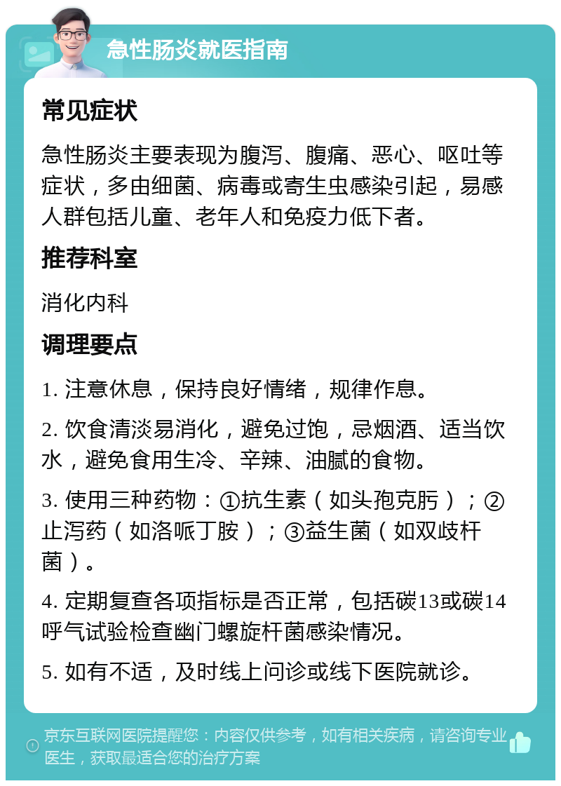 急性肠炎就医指南 常见症状 急性肠炎主要表现为腹泻、腹痛、恶心、呕吐等症状，多由细菌、病毒或寄生虫感染引起，易感人群包括儿童、老年人和免疫力低下者。 推荐科室 消化内科 调理要点 1. 注意休息，保持良好情绪，规律作息。 2. 饮食清淡易消化，避免过饱，忌烟酒、适当饮水，避免食用生冷、辛辣、油腻的食物。 3. 使用三种药物：①抗生素（如头孢克肟）；②止泻药（如洛哌丁胺）；③益生菌（如双歧杆菌）。 4. 定期复查各项指标是否正常，包括碳13或碳14呼气试验检查幽门螺旋杆菌感染情况。 5. 如有不适，及时线上问诊或线下医院就诊。