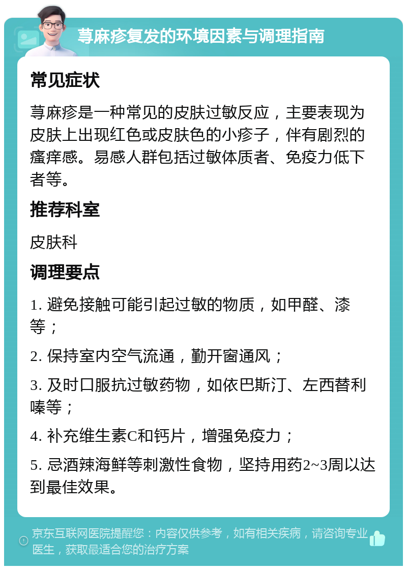 荨麻疹复发的环境因素与调理指南 常见症状 荨麻疹是一种常见的皮肤过敏反应，主要表现为皮肤上出现红色或皮肤色的小疹子，伴有剧烈的瘙痒感。易感人群包括过敏体质者、免疫力低下者等。 推荐科室 皮肤科 调理要点 1. 避免接触可能引起过敏的物质，如甲醛、漆等； 2. 保持室内空气流通，勤开窗通风； 3. 及时口服抗过敏药物，如依巴斯汀、左西替利嗪等； 4. 补充维生素C和钙片，增强免疫力； 5. 忌酒辣海鲜等刺激性食物，坚持用药2~3周以达到最佳效果。