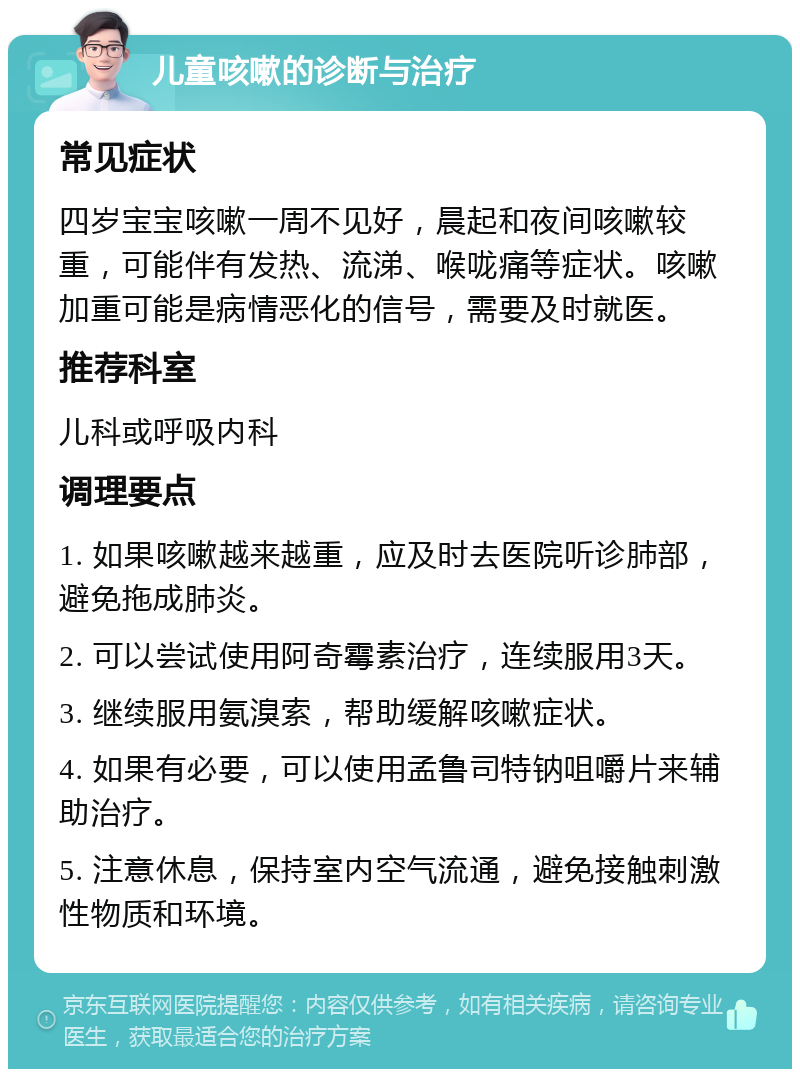 儿童咳嗽的诊断与治疗 常见症状 四岁宝宝咳嗽一周不见好，晨起和夜间咳嗽较重，可能伴有发热、流涕、喉咙痛等症状。咳嗽加重可能是病情恶化的信号，需要及时就医。 推荐科室 儿科或呼吸内科 调理要点 1. 如果咳嗽越来越重，应及时去医院听诊肺部，避免拖成肺炎。 2. 可以尝试使用阿奇霉素治疗，连续服用3天。 3. 继续服用氨溴索，帮助缓解咳嗽症状。 4. 如果有必要，可以使用孟鲁司特钠咀嚼片来辅助治疗。 5. 注意休息，保持室内空气流通，避免接触刺激性物质和环境。