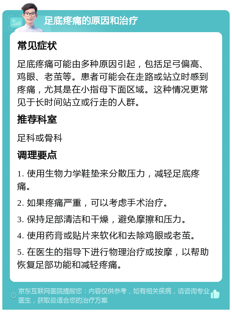 足底疼痛的原因和治疗 常见症状 足底疼痛可能由多种原因引起，包括足弓偏高、鸡眼、老茧等。患者可能会在走路或站立时感到疼痛，尤其是在小指母下面区域。这种情况更常见于长时间站立或行走的人群。 推荐科室 足科或骨科 调理要点 1. 使用生物力学鞋垫来分散压力，减轻足底疼痛。 2. 如果疼痛严重，可以考虑手术治疗。 3. 保持足部清洁和干燥，避免摩擦和压力。 4. 使用药膏或贴片来软化和去除鸡眼或老茧。 5. 在医生的指导下进行物理治疗或按摩，以帮助恢复足部功能和减轻疼痛。