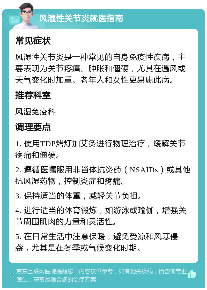 风湿性关节炎就医指南 常见症状 风湿性关节炎是一种常见的自身免疫性疾病，主要表现为关节疼痛、肿胀和僵硬，尤其在遇风或天气变化时加重。老年人和女性更易患此病。 推荐科室 风湿免疫科 调理要点 1. 使用TDP烤灯加艾灸进行物理治疗，缓解关节疼痛和僵硬。 2. 遵循医嘱服用非甾体抗炎药（NSAIDs）或其他抗风湿药物，控制炎症和疼痛。 3. 保持适当的体重，减轻关节负担。 4. 进行适当的体育锻炼，如游泳或瑜伽，增强关节周围肌肉的力量和灵活性。 5. 在日常生活中注意保暖，避免受凉和风寒侵袭，尤其是在冬季或气候变化时期。