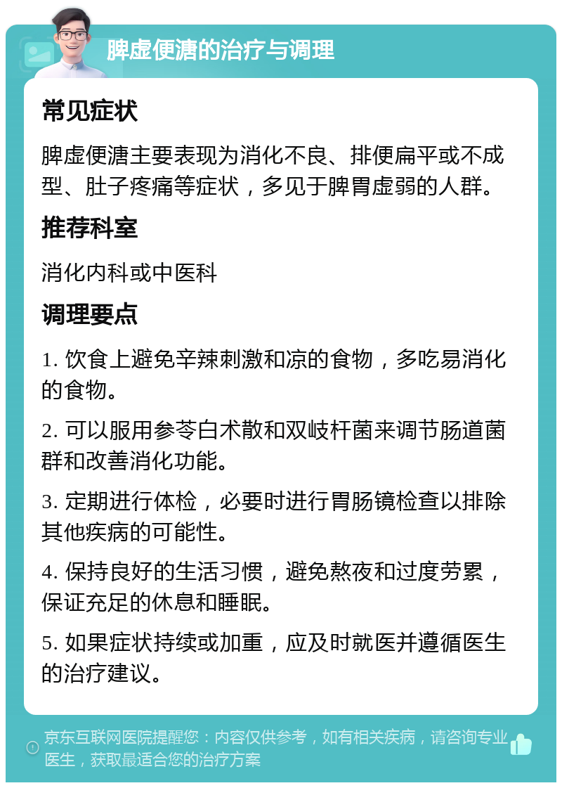 脾虚便溏的治疗与调理 常见症状 脾虚便溏主要表现为消化不良、排便扁平或不成型、肚子疼痛等症状，多见于脾胃虚弱的人群。 推荐科室 消化内科或中医科 调理要点 1. 饮食上避免辛辣刺激和凉的食物，多吃易消化的食物。 2. 可以服用参苓白术散和双岐杆菌来调节肠道菌群和改善消化功能。 3. 定期进行体检，必要时进行胃肠镜检查以排除其他疾病的可能性。 4. 保持良好的生活习惯，避免熬夜和过度劳累，保证充足的休息和睡眠。 5. 如果症状持续或加重，应及时就医并遵循医生的治疗建议。