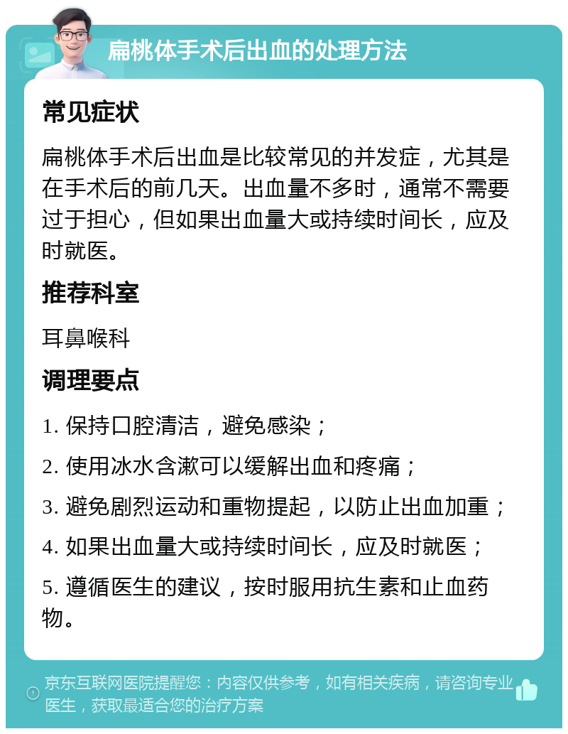 扁桃体手术后出血的处理方法 常见症状 扁桃体手术后出血是比较常见的并发症，尤其是在手术后的前几天。出血量不多时，通常不需要过于担心，但如果出血量大或持续时间长，应及时就医。 推荐科室 耳鼻喉科 调理要点 1. 保持口腔清洁，避免感染； 2. 使用冰水含漱可以缓解出血和疼痛； 3. 避免剧烈运动和重物提起，以防止出血加重； 4. 如果出血量大或持续时间长，应及时就医； 5. 遵循医生的建议，按时服用抗生素和止血药物。