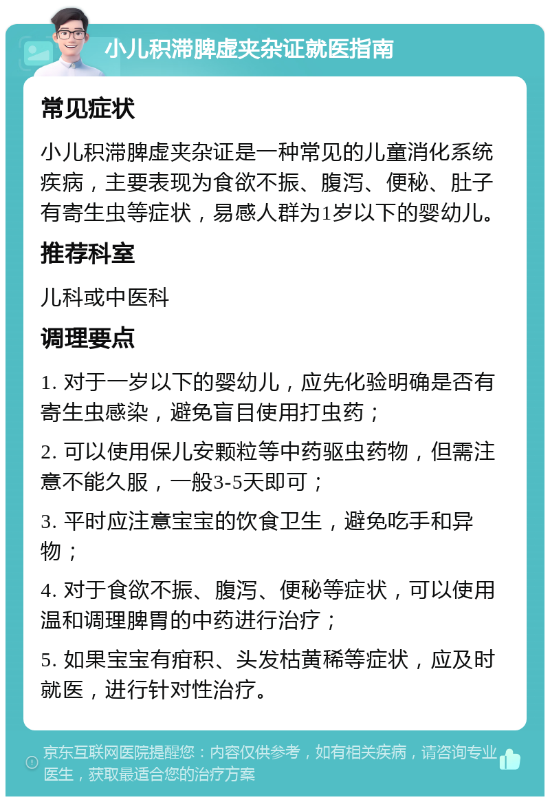 小儿积滞脾虚夹杂证就医指南 常见症状 小儿积滞脾虚夹杂证是一种常见的儿童消化系统疾病，主要表现为食欲不振、腹泻、便秘、肚子有寄生虫等症状，易感人群为1岁以下的婴幼儿。 推荐科室 儿科或中医科 调理要点 1. 对于一岁以下的婴幼儿，应先化验明确是否有寄生虫感染，避免盲目使用打虫药； 2. 可以使用保儿安颗粒等中药驱虫药物，但需注意不能久服，一般3-5天即可； 3. 平时应注意宝宝的饮食卫生，避免吃手和异物； 4. 对于食欲不振、腹泻、便秘等症状，可以使用温和调理脾胃的中药进行治疗； 5. 如果宝宝有疳积、头发枯黄稀等症状，应及时就医，进行针对性治疗。