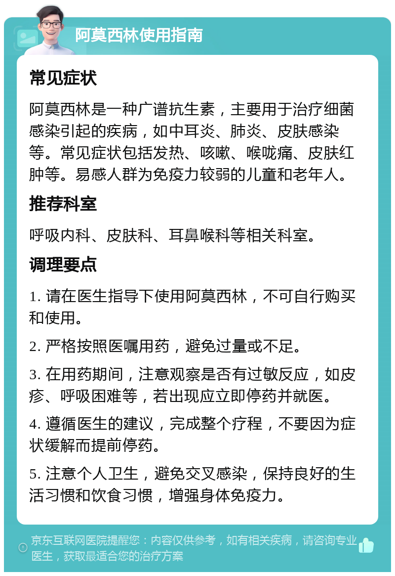 阿莫西林使用指南 常见症状 阿莫西林是一种广谱抗生素，主要用于治疗细菌感染引起的疾病，如中耳炎、肺炎、皮肤感染等。常见症状包括发热、咳嗽、喉咙痛、皮肤红肿等。易感人群为免疫力较弱的儿童和老年人。 推荐科室 呼吸内科、皮肤科、耳鼻喉科等相关科室。 调理要点 1. 请在医生指导下使用阿莫西林，不可自行购买和使用。 2. 严格按照医嘱用药，避免过量或不足。 3. 在用药期间，注意观察是否有过敏反应，如皮疹、呼吸困难等，若出现应立即停药并就医。 4. 遵循医生的建议，完成整个疗程，不要因为症状缓解而提前停药。 5. 注意个人卫生，避免交叉感染，保持良好的生活习惯和饮食习惯，增强身体免疫力。