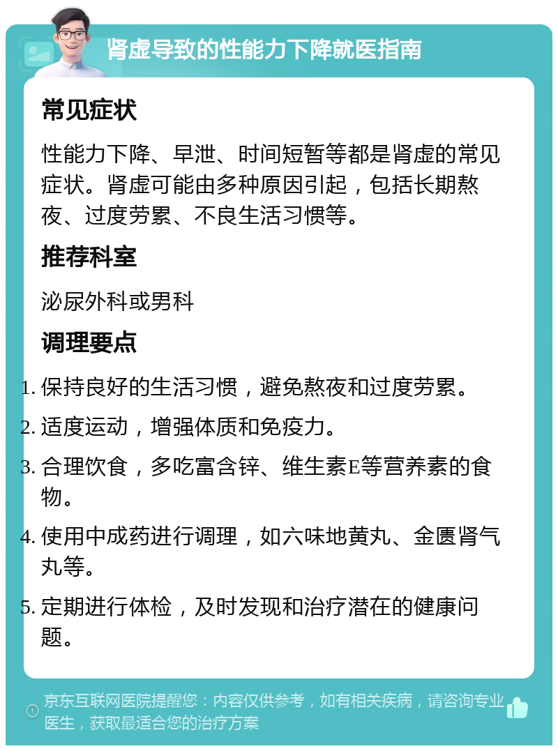 肾虚导致的性能力下降就医指南 常见症状 性能力下降、早泄、时间短暂等都是肾虚的常见症状。肾虚可能由多种原因引起，包括长期熬夜、过度劳累、不良生活习惯等。 推荐科室 泌尿外科或男科 调理要点 保持良好的生活习惯，避免熬夜和过度劳累。 适度运动，增强体质和免疫力。 合理饮食，多吃富含锌、维生素E等营养素的食物。 使用中成药进行调理，如六味地黄丸、金匮肾气丸等。 定期进行体检，及时发现和治疗潜在的健康问题。