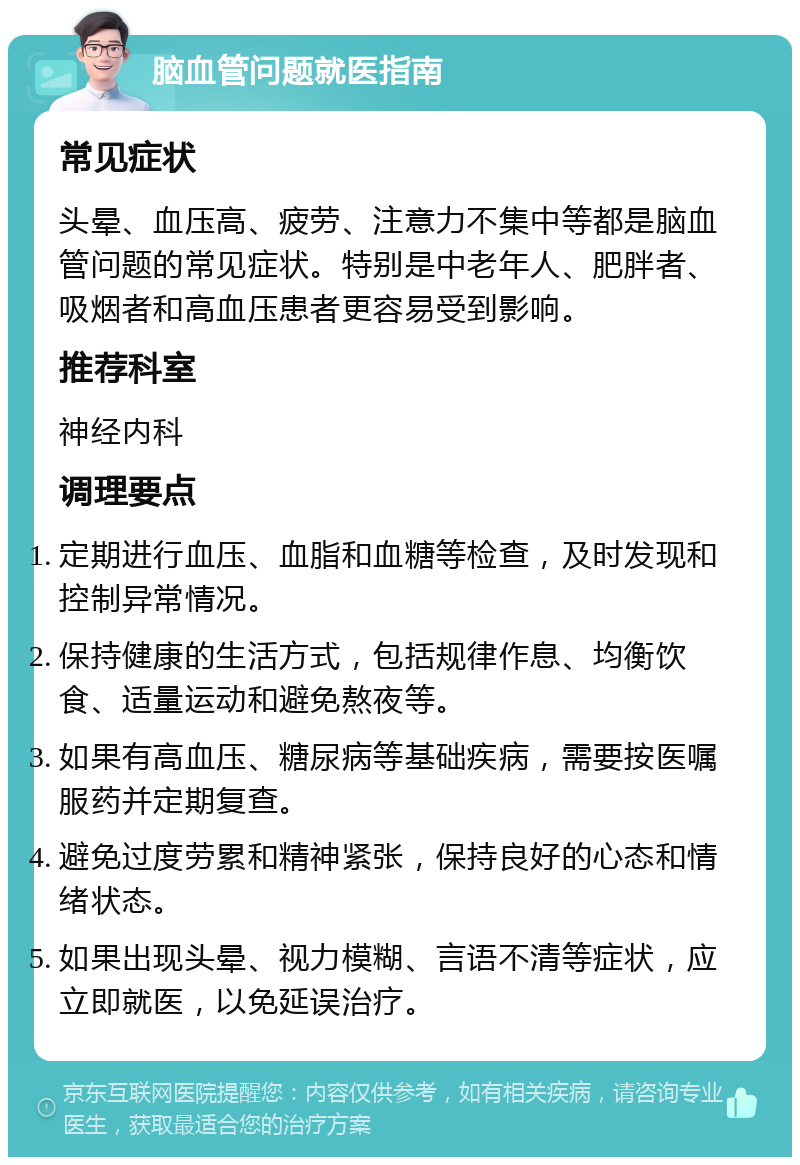 脑血管问题就医指南 常见症状 头晕、血压高、疲劳、注意力不集中等都是脑血管问题的常见症状。特别是中老年人、肥胖者、吸烟者和高血压患者更容易受到影响。 推荐科室 神经内科 调理要点 定期进行血压、血脂和血糖等检查，及时发现和控制异常情况。 保持健康的生活方式，包括规律作息、均衡饮食、适量运动和避免熬夜等。 如果有高血压、糖尿病等基础疾病，需要按医嘱服药并定期复查。 避免过度劳累和精神紧张，保持良好的心态和情绪状态。 如果出现头晕、视力模糊、言语不清等症状，应立即就医，以免延误治疗。