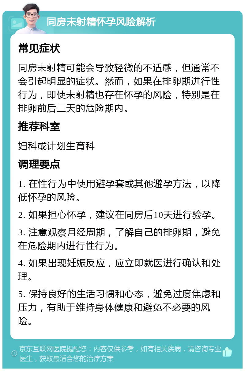 同房未射精怀孕风险解析 常见症状 同房未射精可能会导致轻微的不适感，但通常不会引起明显的症状。然而，如果在排卵期进行性行为，即使未射精也存在怀孕的风险，特别是在排卵前后三天的危险期内。 推荐科室 妇科或计划生育科 调理要点 1. 在性行为中使用避孕套或其他避孕方法，以降低怀孕的风险。 2. 如果担心怀孕，建议在同房后10天进行验孕。 3. 注意观察月经周期，了解自己的排卵期，避免在危险期内进行性行为。 4. 如果出现妊娠反应，应立即就医进行确认和处理。 5. 保持良好的生活习惯和心态，避免过度焦虑和压力，有助于维持身体健康和避免不必要的风险。