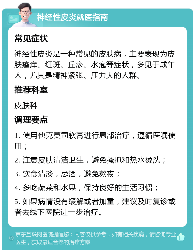 神经性皮炎就医指南 常见症状 神经性皮炎是一种常见的皮肤病，主要表现为皮肤瘙痒、红斑、丘疹、水疱等症状，多见于成年人，尤其是精神紧张、压力大的人群。 推荐科室 皮肤科 调理要点 1. 使用他克莫司软膏进行局部治疗，遵循医嘱使用； 2. 注意皮肤清洁卫生，避免搔抓和热水烫洗； 3. 饮食清淡，忌酒，避免熬夜； 4. 多吃蔬菜和水果，保持良好的生活习惯； 5. 如果病情没有缓解或者加重，建议及时复诊或者去线下医院进一步治疗。