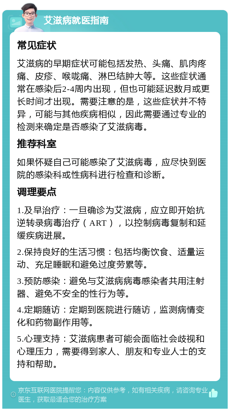 艾滋病就医指南 常见症状 艾滋病的早期症状可能包括发热、头痛、肌肉疼痛、皮疹、喉咙痛、淋巴结肿大等。这些症状通常在感染后2-4周内出现，但也可能延迟数月或更长时间才出现。需要注意的是，这些症状并不特异，可能与其他疾病相似，因此需要通过专业的检测来确定是否感染了艾滋病毒。 推荐科室 如果怀疑自己可能感染了艾滋病毒，应尽快到医院的感染科或性病科进行检查和诊断。 调理要点 1.及早治疗：一旦确诊为艾滋病，应立即开始抗逆转录病毒治疗（ART），以控制病毒复制和延缓疾病进展。 2.保持良好的生活习惯：包括均衡饮食、适量运动、充足睡眠和避免过度劳累等。 3.预防感染：避免与艾滋病病毒感染者共用注射器、避免不安全的性行为等。 4.定期随访：定期到医院进行随访，监测病情变化和药物副作用等。 5.心理支持：艾滋病患者可能会面临社会歧视和心理压力，需要得到家人、朋友和专业人士的支持和帮助。