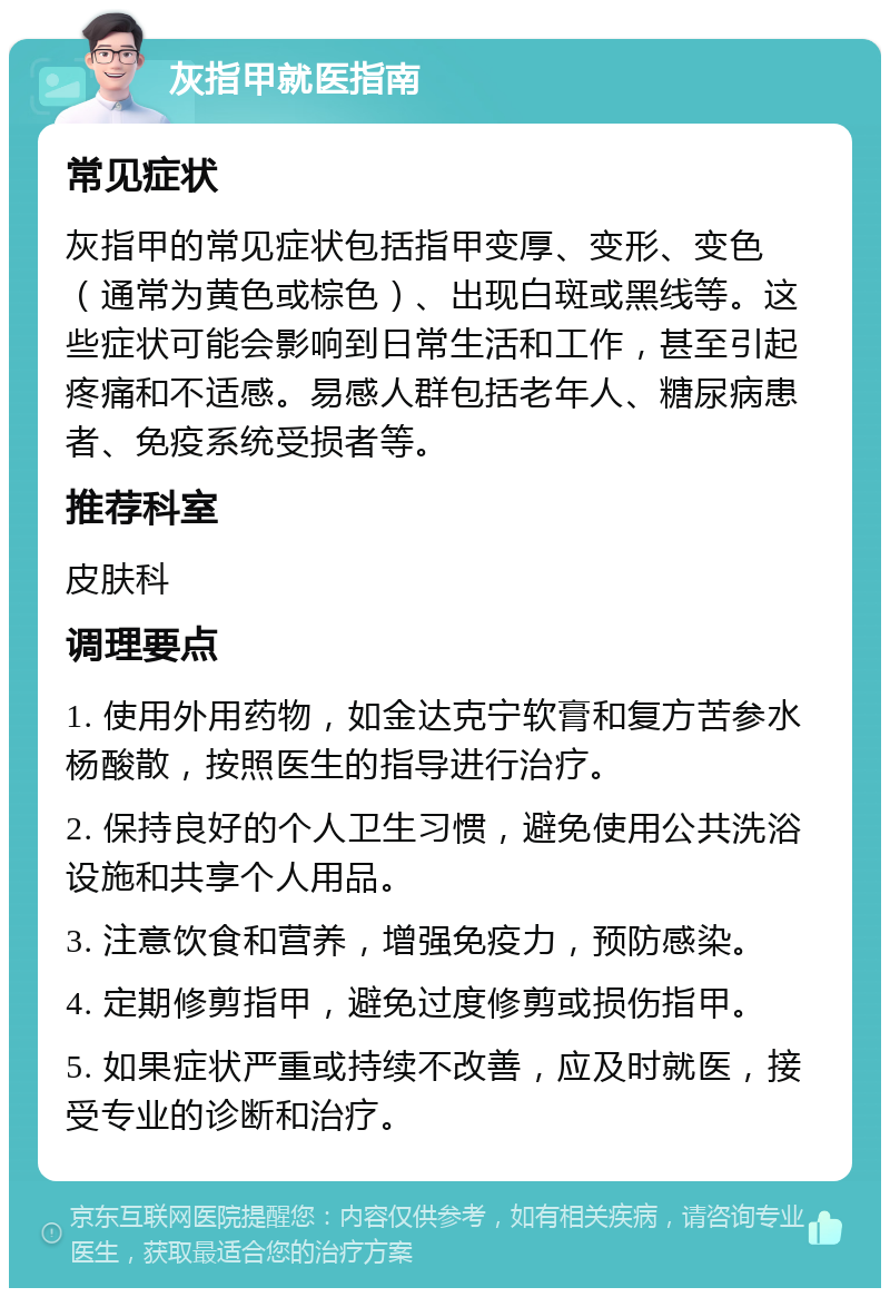 灰指甲就医指南 常见症状 灰指甲的常见症状包括指甲变厚、变形、变色（通常为黄色或棕色）、出现白斑或黑线等。这些症状可能会影响到日常生活和工作，甚至引起疼痛和不适感。易感人群包括老年人、糖尿病患者、免疫系统受损者等。 推荐科室 皮肤科 调理要点 1. 使用外用药物，如金达克宁软膏和复方苦参水杨酸散，按照医生的指导进行治疗。 2. 保持良好的个人卫生习惯，避免使用公共洗浴设施和共享个人用品。 3. 注意饮食和营养，增强免疫力，预防感染。 4. 定期修剪指甲，避免过度修剪或损伤指甲。 5. 如果症状严重或持续不改善，应及时就医，接受专业的诊断和治疗。