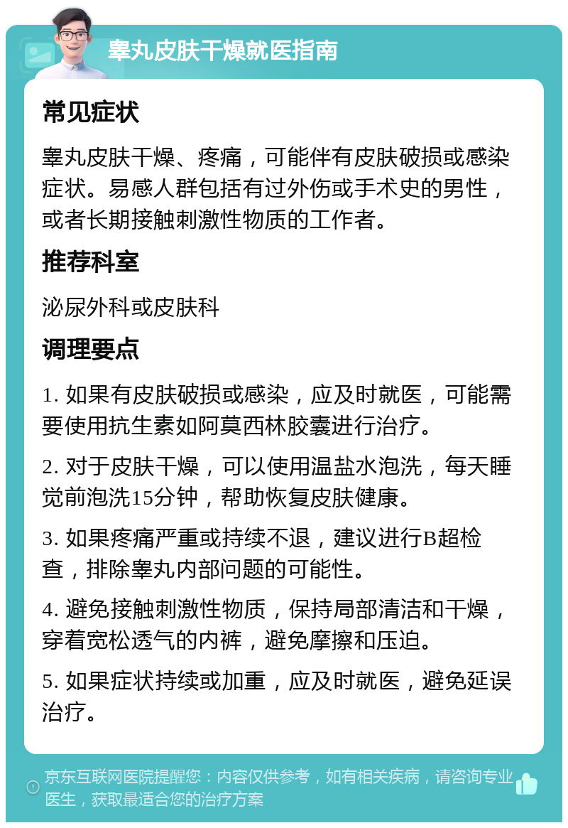 睾丸皮肤干燥就医指南 常见症状 睾丸皮肤干燥、疼痛，可能伴有皮肤破损或感染症状。易感人群包括有过外伤或手术史的男性，或者长期接触刺激性物质的工作者。 推荐科室 泌尿外科或皮肤科 调理要点 1. 如果有皮肤破损或感染，应及时就医，可能需要使用抗生素如阿莫西林胶囊进行治疗。 2. 对于皮肤干燥，可以使用温盐水泡洗，每天睡觉前泡洗15分钟，帮助恢复皮肤健康。 3. 如果疼痛严重或持续不退，建议进行B超检查，排除睾丸内部问题的可能性。 4. 避免接触刺激性物质，保持局部清洁和干燥，穿着宽松透气的内裤，避免摩擦和压迫。 5. 如果症状持续或加重，应及时就医，避免延误治疗。