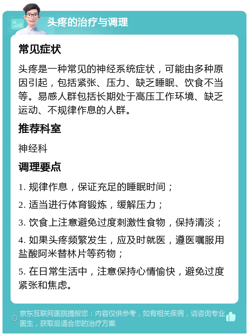 头疼的治疗与调理 常见症状 头疼是一种常见的神经系统症状，可能由多种原因引起，包括紧张、压力、缺乏睡眠、饮食不当等。易感人群包括长期处于高压工作环境、缺乏运动、不规律作息的人群。 推荐科室 神经科 调理要点 1. 规律作息，保证充足的睡眠时间； 2. 适当进行体育锻炼，缓解压力； 3. 饮食上注意避免过度刺激性食物，保持清淡； 4. 如果头疼频繁发生，应及时就医，遵医嘱服用盐酸阿米替林片等药物； 5. 在日常生活中，注意保持心情愉快，避免过度紧张和焦虑。