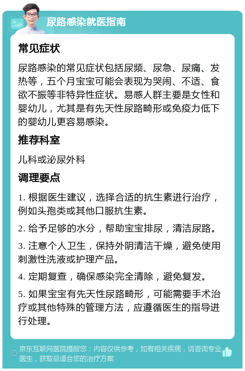 尿路感染就医指南 常见症状 尿路感染的常见症状包括尿频、尿急、尿痛、发热等，五个月宝宝可能会表现为哭闹、不适、食欲不振等非特异性症状。易感人群主要是女性和婴幼儿，尤其是有先天性尿路畸形或免疫力低下的婴幼儿更容易感染。 推荐科室 儿科或泌尿外科 调理要点 1. 根据医生建议，选择合适的抗生素进行治疗，例如头孢类或其他口服抗生素。 2. 给予足够的水分，帮助宝宝排尿，清洁尿路。 3. 注意个人卫生，保持外阴清洁干燥，避免使用刺激性洗液或护理产品。 4. 定期复查，确保感染完全清除，避免复发。 5. 如果宝宝有先天性尿路畸形，可能需要手术治疗或其他特殊的管理方法，应遵循医生的指导进行处理。