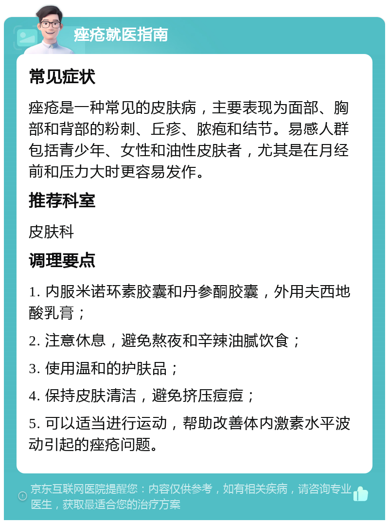 痤疮就医指南 常见症状 痤疮是一种常见的皮肤病，主要表现为面部、胸部和背部的粉刺、丘疹、脓疱和结节。易感人群包括青少年、女性和油性皮肤者，尤其是在月经前和压力大时更容易发作。 推荐科室 皮肤科 调理要点 1. 内服米诺环素胶囊和丹参酮胶囊，外用夫西地酸乳膏； 2. 注意休息，避免熬夜和辛辣油腻饮食； 3. 使用温和的护肤品； 4. 保持皮肤清洁，避免挤压痘痘； 5. 可以适当进行运动，帮助改善体内激素水平波动引起的痤疮问题。