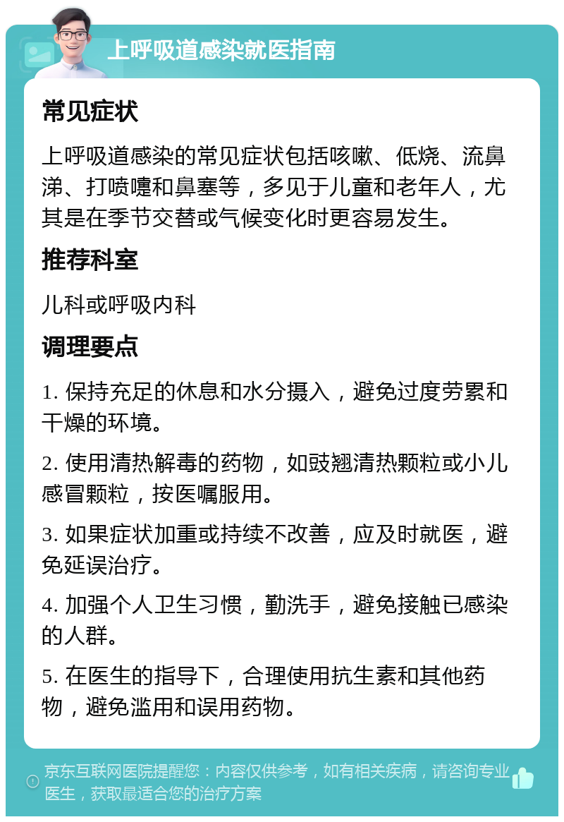 上呼吸道感染就医指南 常见症状 上呼吸道感染的常见症状包括咳嗽、低烧、流鼻涕、打喷嚏和鼻塞等，多见于儿童和老年人，尤其是在季节交替或气候变化时更容易发生。 推荐科室 儿科或呼吸内科 调理要点 1. 保持充足的休息和水分摄入，避免过度劳累和干燥的环境。 2. 使用清热解毒的药物，如豉翘清热颗粒或小儿感冒颗粒，按医嘱服用。 3. 如果症状加重或持续不改善，应及时就医，避免延误治疗。 4. 加强个人卫生习惯，勤洗手，避免接触已感染的人群。 5. 在医生的指导下，合理使用抗生素和其他药物，避免滥用和误用药物。