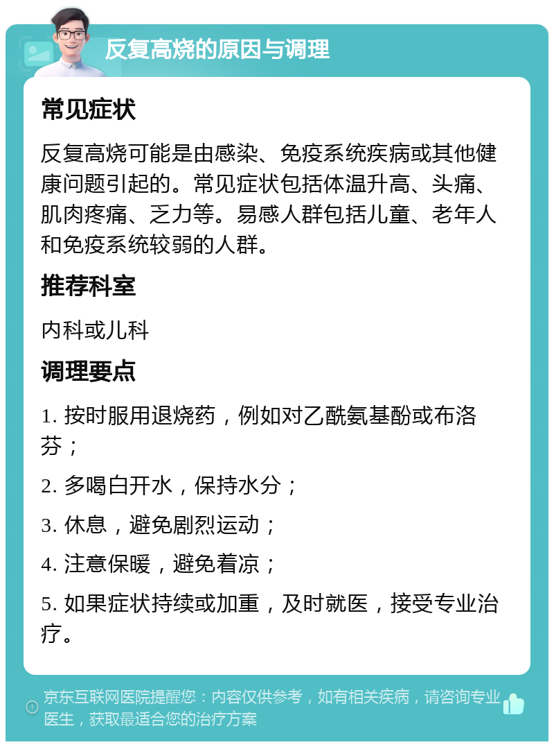 反复高烧的原因与调理 常见症状 反复高烧可能是由感染、免疫系统疾病或其他健康问题引起的。常见症状包括体温升高、头痛、肌肉疼痛、乏力等。易感人群包括儿童、老年人和免疫系统较弱的人群。 推荐科室 内科或儿科 调理要点 1. 按时服用退烧药，例如对乙酰氨基酚或布洛芬； 2. 多喝白开水，保持水分； 3. 休息，避免剧烈运动； 4. 注意保暖，避免着凉； 5. 如果症状持续或加重，及时就医，接受专业治疗。